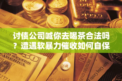 武汉讨债公司喊你去喝茶合法吗？遭遇软暴力催收如何自保？